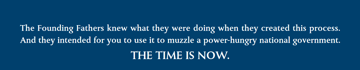 The Founding Fathers knew what they were doing when they created this process. \\
And they intended for you to use it to muzzle a power-hungry national government. \\
THE TIME IS NOW. The Founding Fathers knew what they were doing when they created this process. \\
And they intended for you to use it to muzzle a power-hungry national government. \\
THE TIME IS NOW.