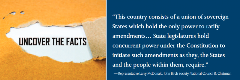 This country consists of a union of sovereign States which hold the only power to ratify amendments… State legislatures hold concurrent power under the Constitution to initiate such amendments as they, the States and the people within them, require.”
— Representative Larry McDonald, John Birch Society National Council & Chairman This country consists of a union of sovereign States which hold the only power to ratify amendments… State legislatures hold concurrent power under the Constitution to initiate such amendments as they, the States and the people within them, require.”
— Representative Larry McDonald, John Birch Society National Council & Chairman